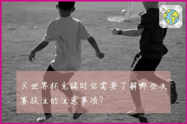 买世界杯竞猜时你需要了解哪些决赛投注的注意事项？
