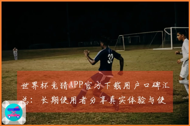世界杯竞猜APP官方下载用户口碑汇总：长期使用者分享真实体验与使用建议